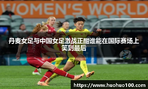 丹麦女足与中国女足激战正酣谁能在国际赛场上笑到最后